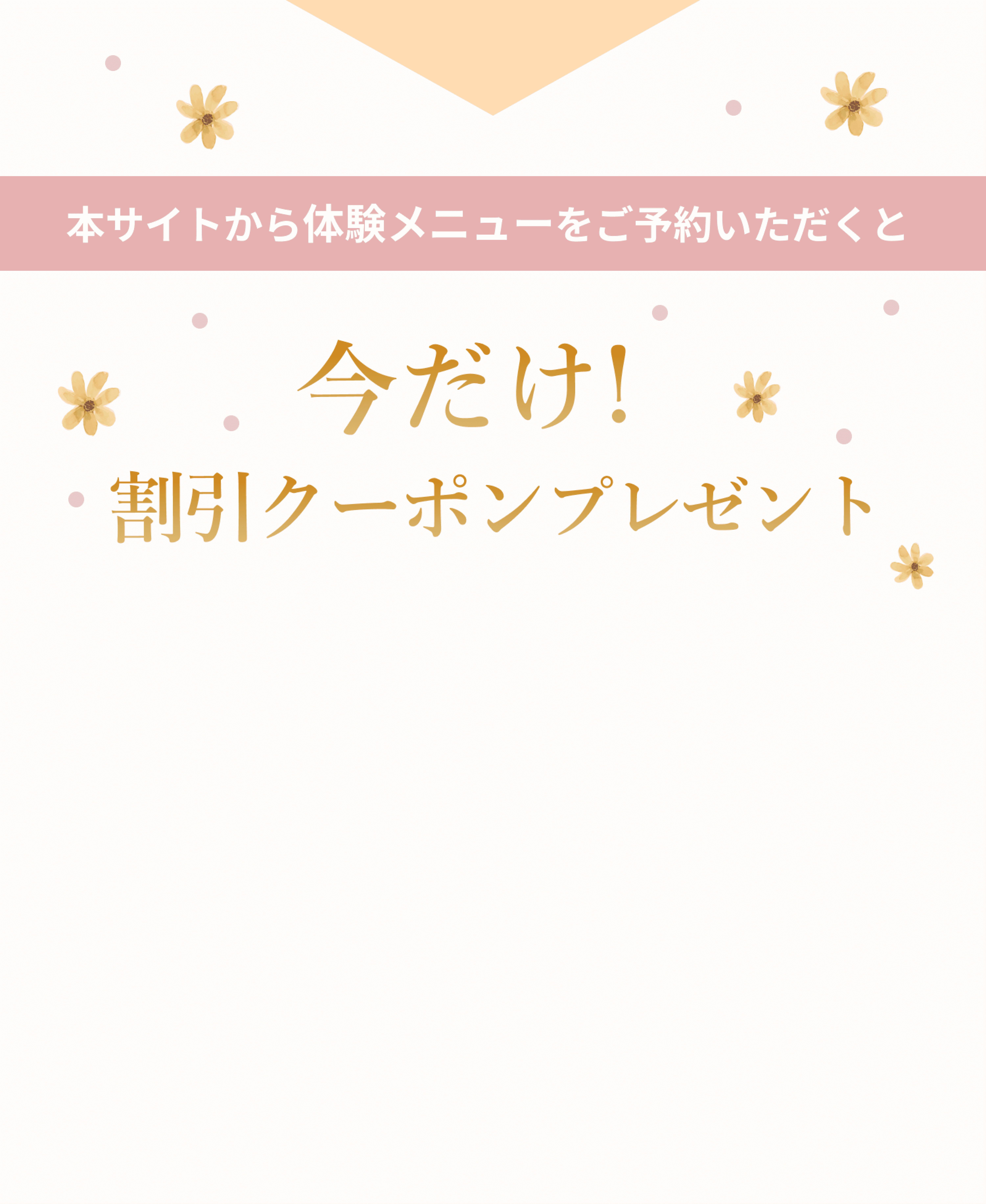 本サイトから体験メニューをご予約いただくと 今だけ! 割引クーポンプレゼント